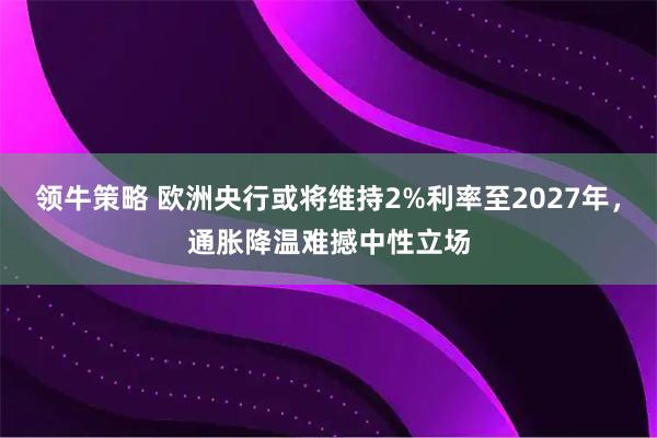 领牛策略 欧洲央行或将维持2%利率至2027年，通胀降温难撼中性立场