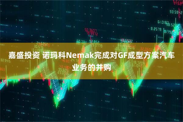 嘉盛投资 诺玛科Nemak完成对GF成型方案汽车业务的并购