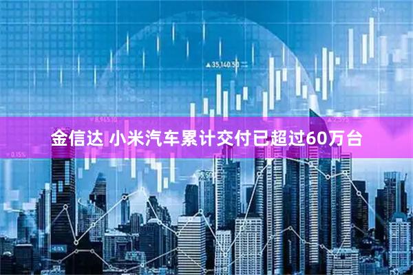 金信达 小米汽车累计交付已超过60万台