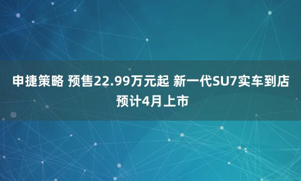 申捷策略 预售22.99万元起 新一代SU7实车到店 预计4月上市