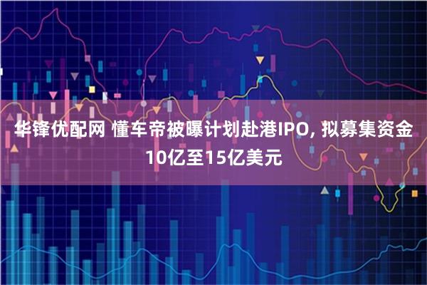 华锋优配网 懂车帝被曝计划赴港IPO, 拟募集资金10亿至15亿美元