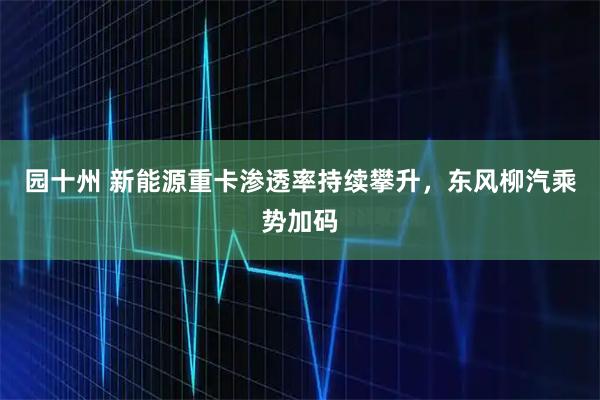 园十州 新能源重卡渗透率持续攀升，东风柳汽乘势加码