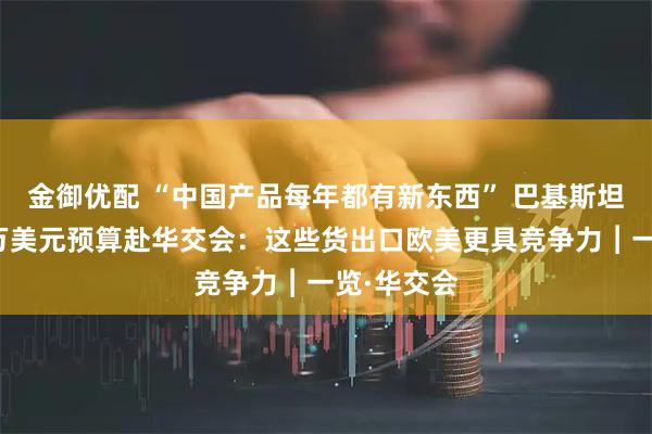 金御优配 “中国产品每年都有新东西” 巴基斯坦客商携千万美元预算赴华交会：这些货出口欧美更具竞争力︱一览·华交会