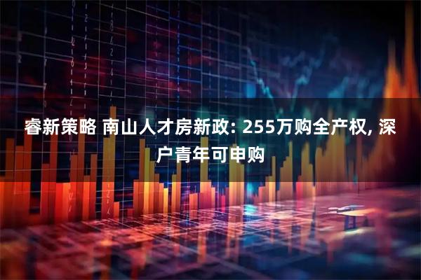 睿新策略 南山人才房新政: 255万购全产权, 深户青年可申购