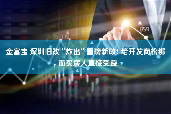 金富宝 深圳旧改“炸出”重磅新政! 给开发商松绑, 而买房人直接受益