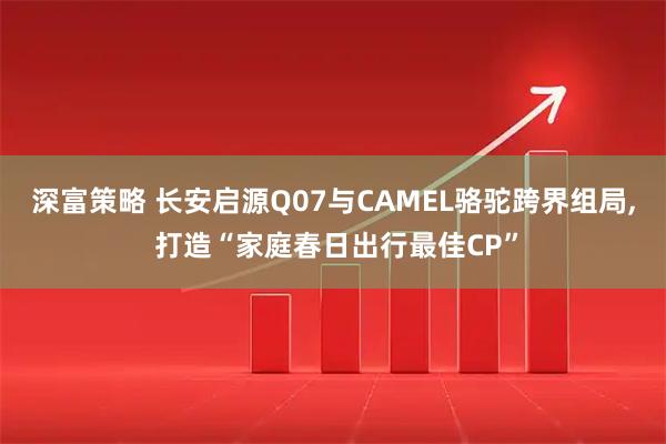 深富策略 长安启源Q07与CAMEL骆驼跨界组局, 打造“家庭春日出行最佳CP”